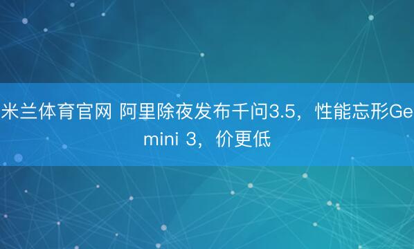 米兰体育官网 阿里除夜发布千问3.5，性能忘形Gemini 3，价更低