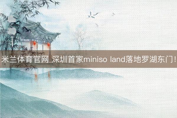 米兰体育官网 深圳首家miniso land落地罗湖东门!