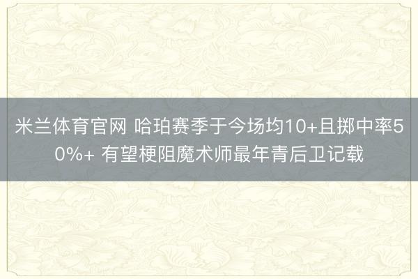 米兰体育官网 哈珀赛季于今场均10+且掷中率50%+ 有望梗阻魔术师最年青后卫记载