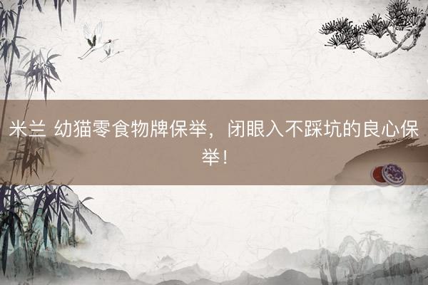 米兰 幼猫零食物牌保举，闭眼入不踩坑的良心保举！