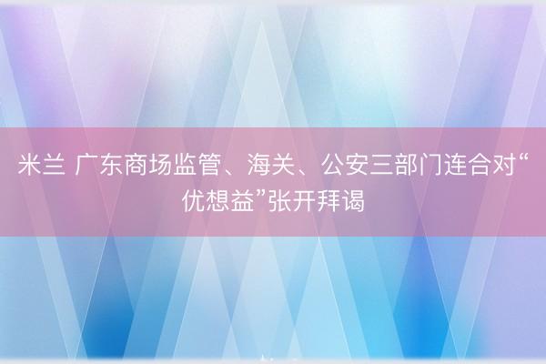 米兰 广东商场监管、海关、公安三部门连合对“优想益”张开拜谒