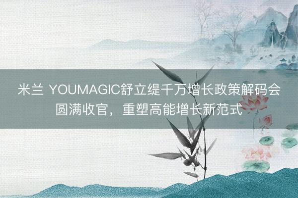 米兰 YOUMAGIC舒立缇千万增长政策解码会圆满收官，重塑高能增长新范式