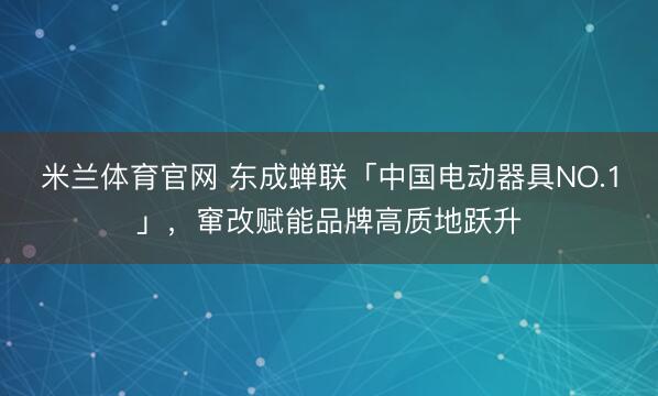 米兰体育官网 东成蝉联「中国电动器具NO.1」，窜改赋能品牌高质地跃升