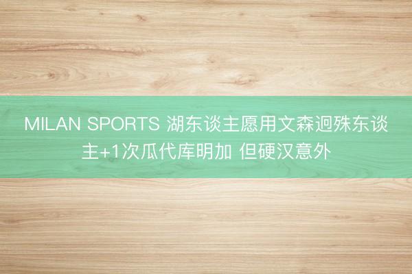 MILAN SPORTS 湖东谈主愿用文森迥殊东谈主+1次瓜代库明加 但硬汉意外