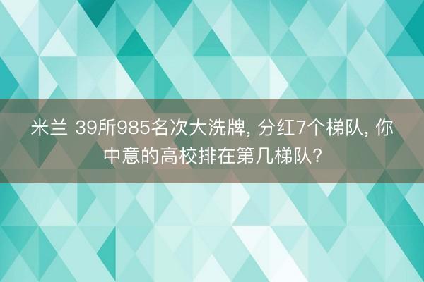 米兰 39所985名次大洗牌， 分红7个梯队， 你中意的高校排在第几梯队?
