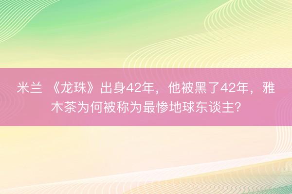 米兰 《龙珠》出身42年,他被黑了42年,雅木茶为何被称为最惨地球东谈主?