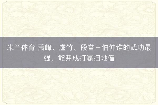 米兰体育 萧峰、虚竹、段誉三伯仲谁的武功最强,能弗成打赢扫地僧