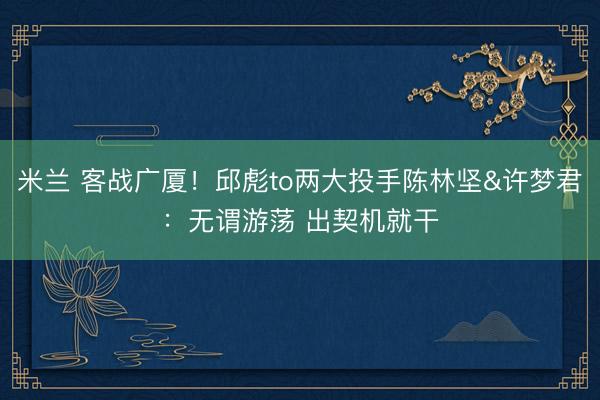 米兰 客战广厦！邱彪to两大投手陈林坚&许梦君：无谓游荡 出契机就干