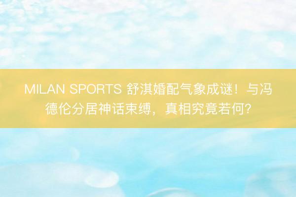 MILAN SPORTS 舒淇婚配气象成谜!与冯德伦分居神话束缚,真相究竟若何?