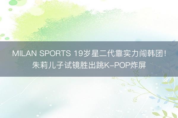 MILAN SPORTS 19岁星二代靠实力闯韩团!朱莉儿子试镜胜出跳K-POP炸屏