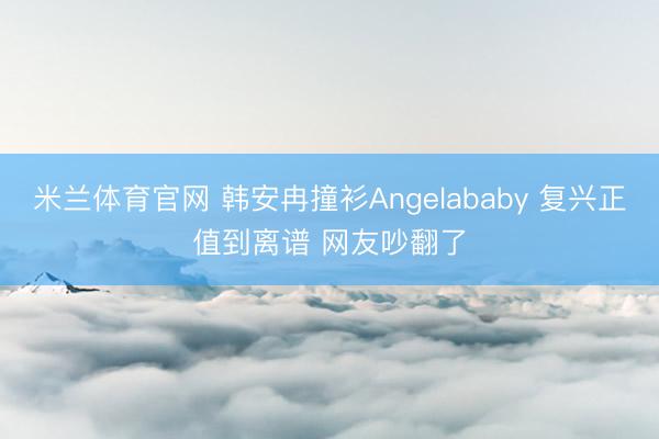 米兰体育官网 韩安冉撞衫Angelababy 复兴正值到离谱 网友吵翻了