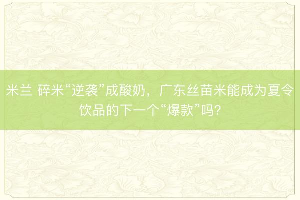 米兰 碎米“逆袭”成酸奶，广东丝苗米能成为夏令饮品的下一个“爆款”吗？