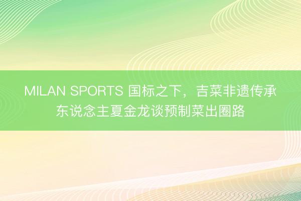 MILAN SPORTS 国标之下，吉菜非遗传承东说念主夏金龙谈预制菜出圈路