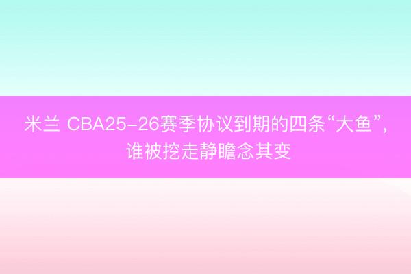米兰 CBA25-26赛季协议到期的四条“大鱼”, 谁被挖走静瞻念其变