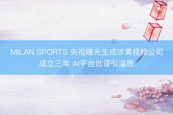 MILAN SPORTS 央视曝光生成涉黄视频公司成立三年 AI平台纰谬引温煦