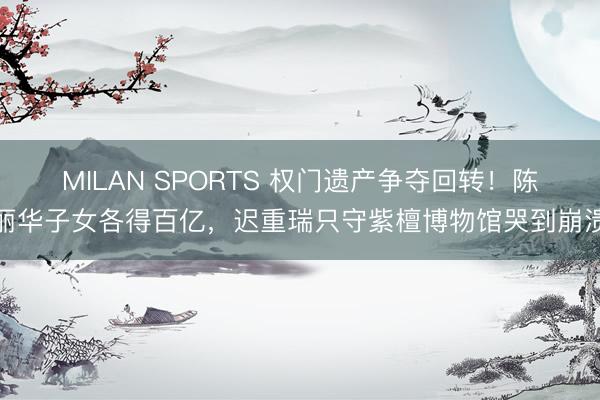 MILAN SPORTS 权门遗产争夺回转!陈丽华子女各得百亿,迟重瑞只守紫檀博物馆哭到崩溃