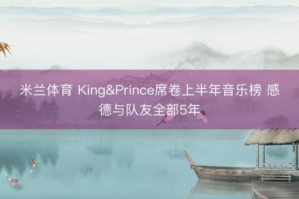 米兰体育 King&Prince席卷上半年音乐榜 感德与队友全部5年