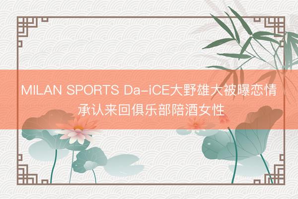 MILAN SPORTS Da-iCE大野雄大被曝恋情 承认来回俱乐部陪酒女性
