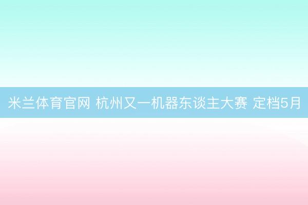 米兰体育官网 杭州又一机器东谈主大赛 定档5月