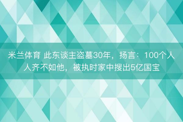 米兰体育 此东谈主盗墓30年，扬言：100个人人齐不如他，被执时家中搜出5亿国宝