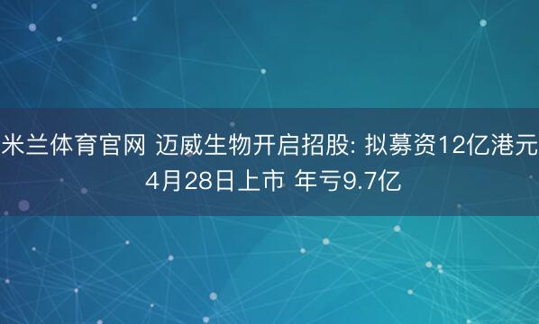 米兰体育官网 迈威生物开启招股: 拟募资12亿港元 4月28日上市 年亏9.7亿