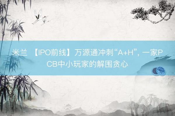 米兰 【IPO前线】万源通冲刺“A+H”， 一家PCB中小玩家的解围贪心
