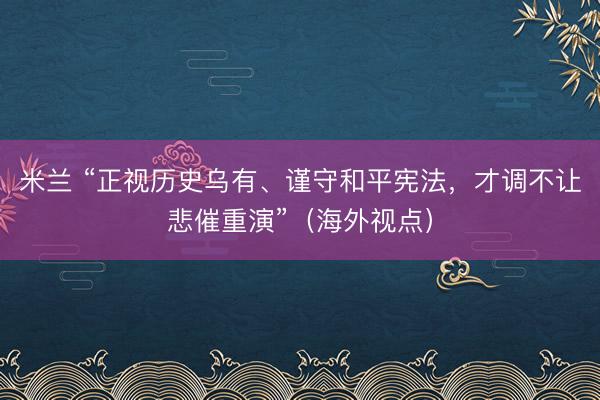 米兰 “正视历史乌有、谨守和平宪法，才调不让悲催重演”（海外视点）