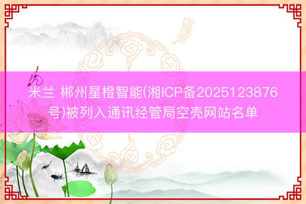 米兰 郴州星橙智能(湘ICP备2025123876号)被列入通讯经管局空壳网站名单