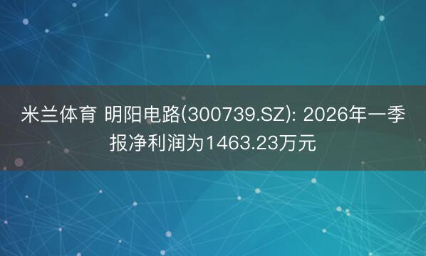 米兰体育 明阳电路(300739.SZ): 2026年一季报净利润为1463.23万元