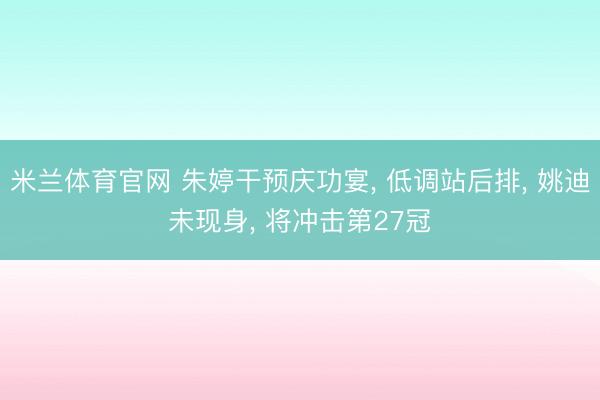 米兰体育官网 朱婷干预庆功宴， 低调站后排， 姚迪未现身， 将冲击第27冠