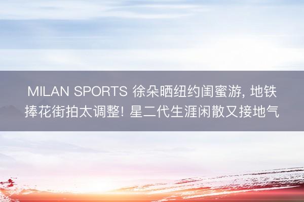 MILAN SPORTS 徐朵晒纽约闺蜜游， 地铁捧花街拍太调整! 星二代生涯闲散又接地气