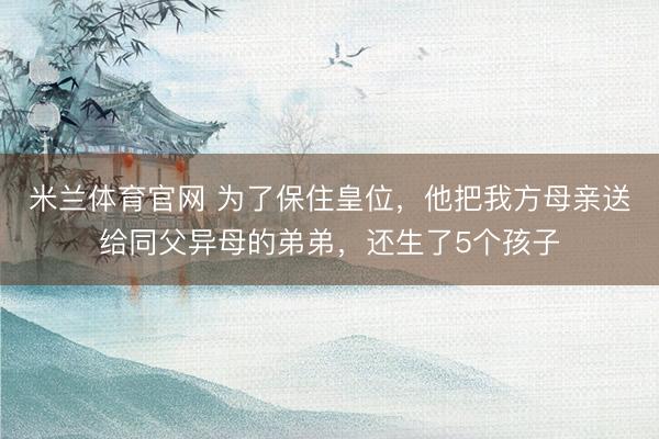 米兰体育官网 为了保住皇位，他把我方母亲送给同父异母的弟弟，还生了5个孩子