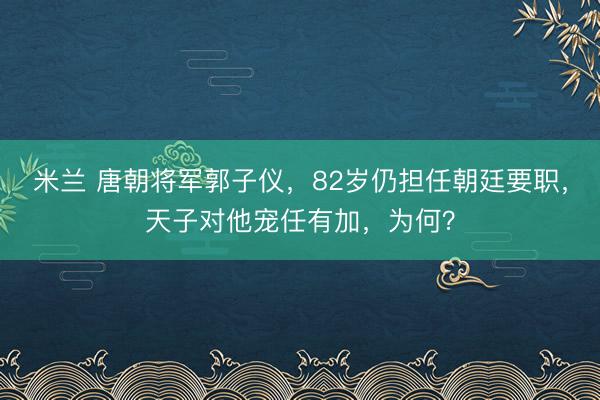 米兰 唐朝将军郭子仪，82岁仍担任朝廷要职，天子对他宠任有加，为何？