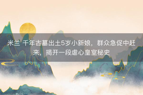 米兰 千年古墓出土5岁小新娘，群众急促中赶来，揭开一段虐心皇室秘史