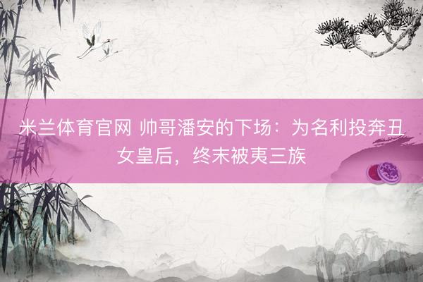 米兰体育官网 帅哥潘安的下场：为名利投奔丑女皇后，终末被夷三族