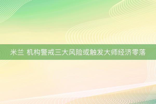 米兰 机构警戒三大风险或触发大师经济零落
