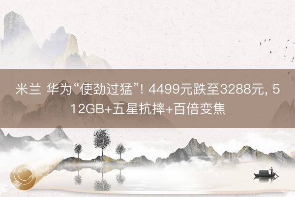 米兰 华为“使劲过猛”! 4499元跌至3288元， 512GB+五星抗摔+百倍变焦