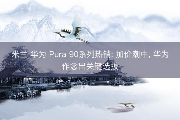 米兰 华为 Pura 90系列热销: 加价潮中， 华为作念出关键选拔