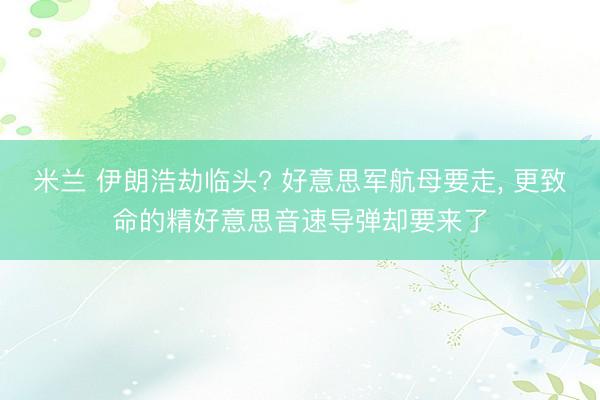 米兰 伊朗浩劫临头? 好意思军航母要走， 更致命的精好意思音速导弹却要来了