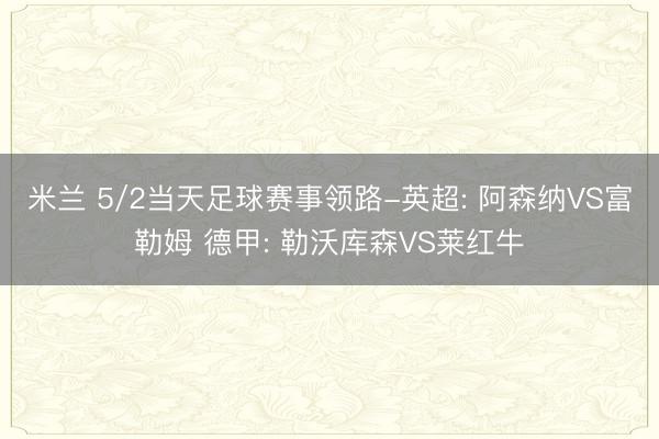 米兰 5/2当天足球赛事领路-英超: 阿森纳VS富勒姆 德甲: 勒沃库森VS莱红牛