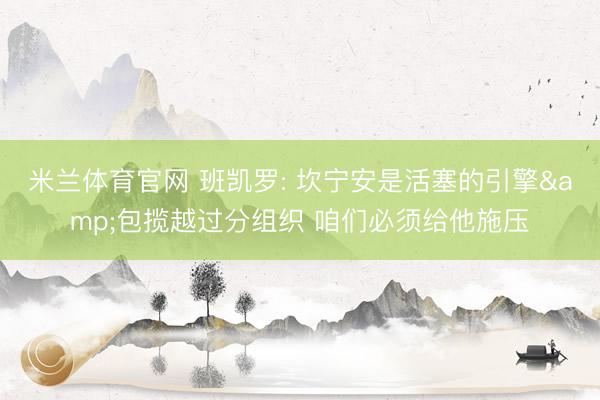 米兰体育官网 班凯罗: 坎宁安是活塞的引擎&包揽越过分组织 咱们必须给他施压