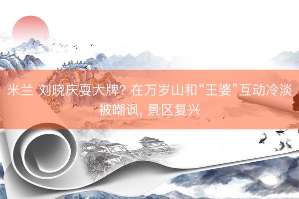 米兰 刘晓庆耍大牌? 在万岁山和“王婆”互动冷淡被嘲讽， 景区复兴