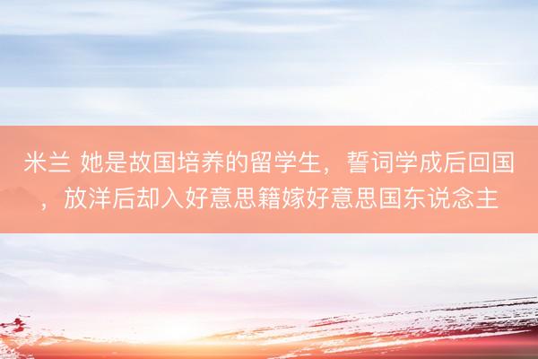 米兰 她是故国培养的留学生，誓词学成后回国，放洋后却入好意思籍嫁好意思国东说念主