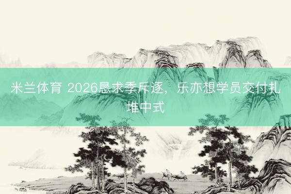 米兰体育 2026恳求季斥逐，乐亦想学员交付扎堆中式