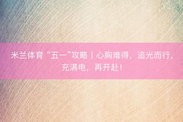 米兰体育 “五一”攻略丨心胸难得，追光而行，充满电，再开赴！