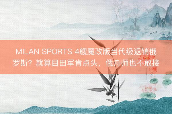 MILAN SPORTS 4艘魔改版当代级返销俄罗斯？就算目田军肯点头，俄舟师也不敢接