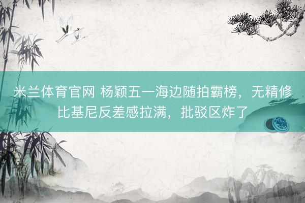 米兰体育官网 杨颖五一海边随拍霸榜，无精修比基尼反差感拉满，批驳区炸了