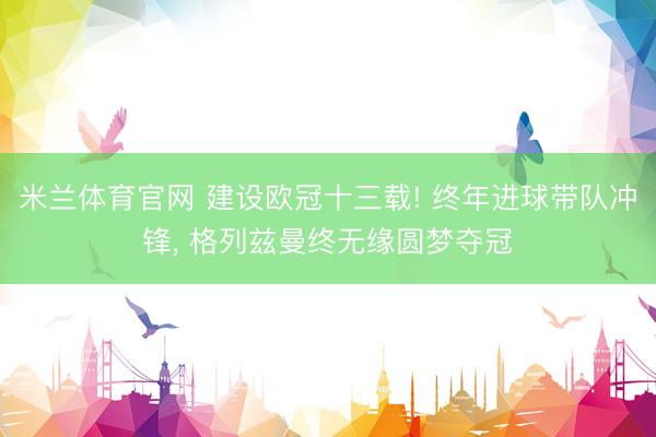 米兰体育官网 建设欧冠十三载! 终年进球带队冲锋， 格列兹曼终无缘圆梦夺冠