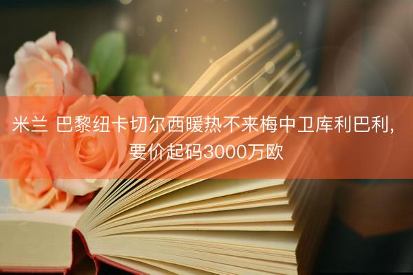 米兰 巴黎纽卡切尔西暖热不来梅中卫库利巴利， 要价起码3000万欧