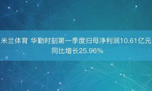 米兰体育 华勤时刻第一季度归母净利润10.61亿元 同比增长25.96%